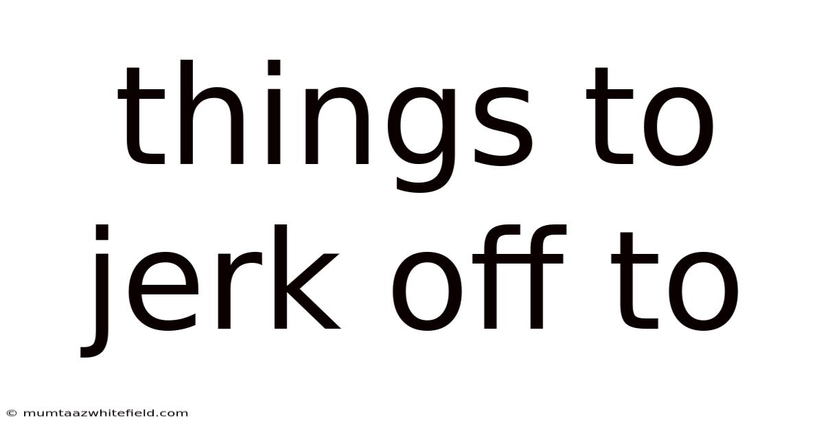 Things To Jerk Off To